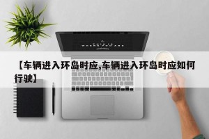 【车辆进入环岛时应,车辆进入环岛时应如何行驶】