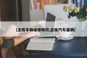 【志俊车辆维修知识,志俊汽车通病】