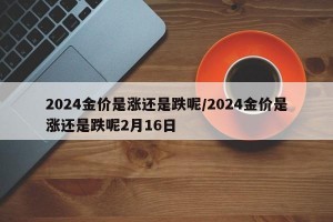 2024金价是涨还是跌呢/2024金价是涨还是跌呢2月16日