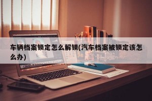 车辆档案锁定怎么解锁(汽车档案被锁定该怎么办)
