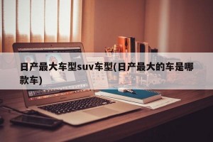 日产最大车型suv车型(日产最大的车是哪款车)