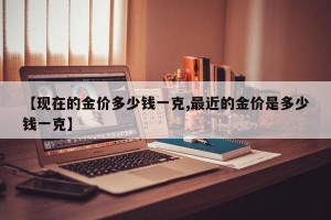 【现在的金价多少钱一克,最近的金价是多少钱一克】