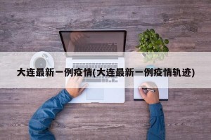 大连最新一例疫情(大连最新一例疫情轨迹)