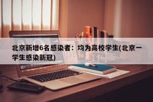 北京新增6名感染者：均为高校学生(北京一学生感染新冠)