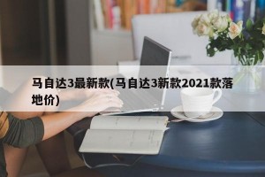 马自达3最新款(马自达3新款2021款落地价)