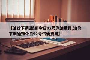 【油价下调通知!今日92号汽油费用,油价下调通知今日92号汽油费用】
