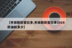 【丰田新款普拉多,丰田新款普拉多2024款油耗多少】