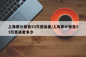 上海累计报告53万感染者/上海累计报告53万感染者多少