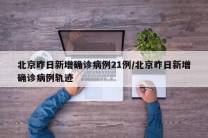 北京昨日新增确诊病例21例/北京昨日新增确诊病例轨迹