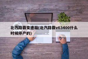 北汽路霸变速箱(北汽路霸v63400什么时候停产的)