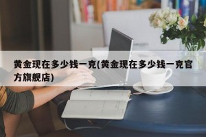 黄金现在多少钱一克(黄金现在多少钱一克官方旗舰店)