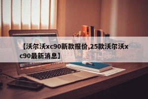 【沃尔沃xc90新款报价,25款沃尔沃xc90最新消息】