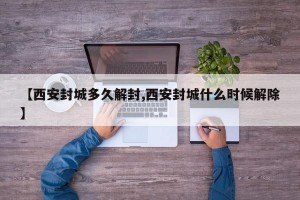 【西安封城多久解封,西安封城什么时候解除】