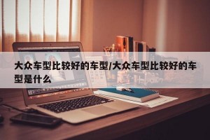 大众车型比较好的车型/大众车型比较好的车型是什么