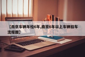 【南京车辆年检6年,南京6年以上车辆验车流程图】