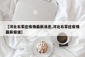 【河北石家庄疫情最新消息,河北石家庄疫情最新报道】