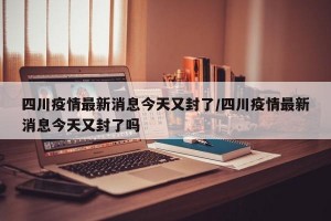 四川疫情最新消息今天又封了/四川疫情最新消息今天又封了吗