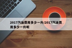 2017汽油费用多少一升/2017汽油费用多少一升呢