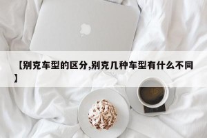 【别克车型的区分,别克几种车型有什么不同】