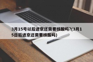 3月15号以后进京还需要核酸吗?(3月15日后进京还需要核酸吗)