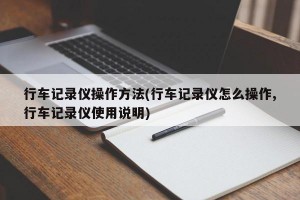 行车记录仪操作方法(行车记录仪怎么操作,行车记录仪使用说明)