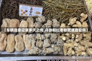 【车辆违章记录多久上传,丹参和红枣能疏通血管吗】