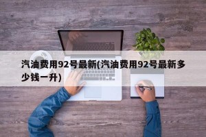 汽油费用92号最新(汽油费用92号最新多少钱一升)