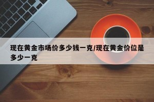 现在黄金市场价多少钱一克/现在黄金价位是多少一克