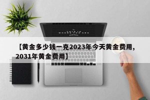 【黄金多少钱一克2023年今天黄金费用,2031年黄金费用】