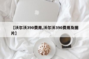 【沃尔沃390费用,沃尔沃390费用及图片】