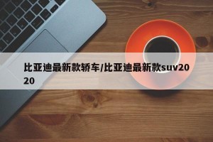 比亚迪最新款轿车/比亚迪最新款suv2020