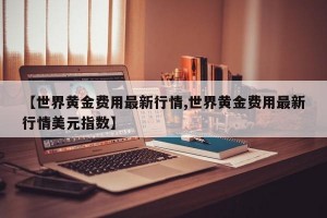 【世界黄金费用最新行情,世界黄金费用最新行情美元指数】