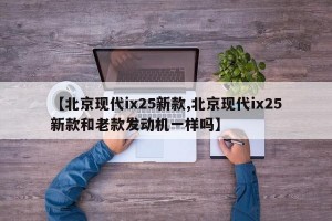 【北京现代ix25新款,北京现代ix25新款和老款发动机一样吗】