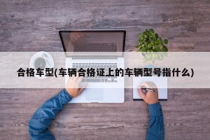 合格车型(车辆合格证上的车辆型号指什么)