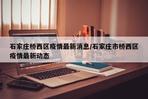 石家庄桥西区疫情最新消息/石家庄市桥西区疫情最新动态