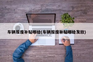 车辆报废补贴哪给(车辆报废补贴哪给发放)