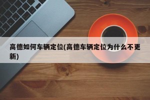 高德如何车辆定位(高德车辆定位为什么不更新)