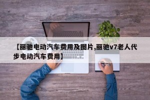 【丽驰电动汽车费用及图片,丽驰v7老人代步电动汽车费用】