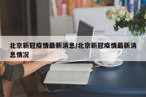 北京新冠疫情最新消息/北京新冠疫情最新消息情况