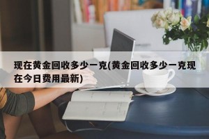 现在黄金回收多少一克(黄金回收多少一克现在今日费用最新)