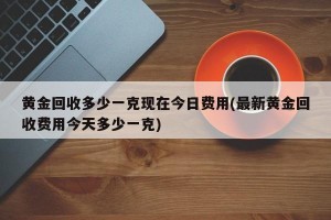 黄金回收多少一克现在今日费用(最新黄金回收费用今天多少一克)