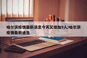 哈尔滨疫情最新消息今天又增加9人/哈尔滨疫情最新通告