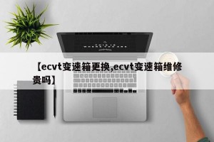 【ecvt变速箱更换,ecvt变速箱维修贵吗】