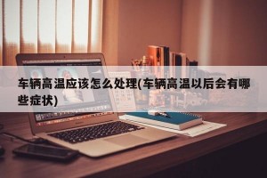 车辆高温应该怎么处理(车辆高温以后会有哪些症状)