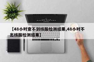 【48小时查不到核酸检测结果,48小时不出核酸检测结果】