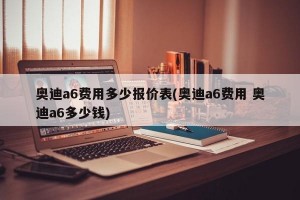 奥迪a6费用多少报价表(奥迪a6费用 奥迪a6多少钱)