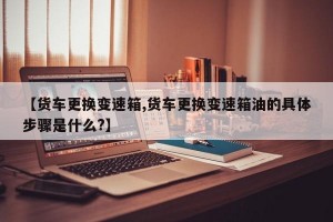 【货车更换变速箱,货车更换变速箱油的具体步骤是什么?】