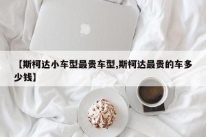 【斯柯达小车型最贵车型,斯柯达最贵的车多少钱】