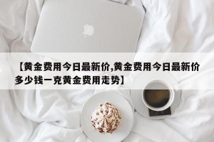 【黄金费用今日最新价,黄金费用今日最新价多少钱一克黄金费用走势】