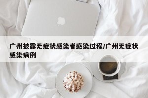 广州披露无症状感染者感染过程/广州无症状感染病例